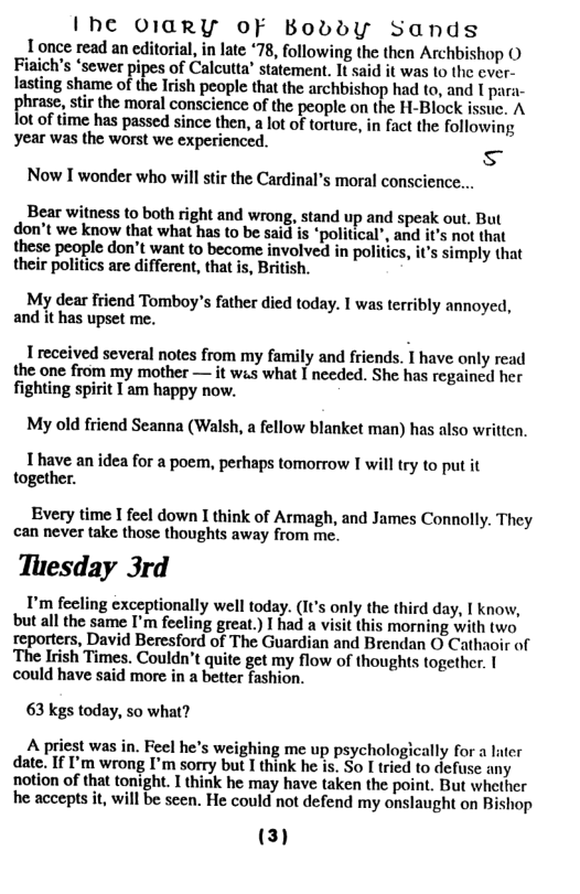 I’he O1GRY OF Bobdy Sands 1 once read an editorial, in late 78, following the then Archbishop O Fiaich’s ‘sewer r ipes of Calcutta’ statement. It said it was to the ever- lasting shame of the Irish people that the archbishop had to, and I para- rhnm, stir the moral conscience of the people on the H-Block issuc. A  ot of time has passed since then, a lot of torture, in fact the followin; year was the worst we experienced.  s  Now I wonder who will stir the Cardinal’s moral conscience...  Bear witness to both right and wrong, stand up and speak out. But don’t we know that what has to be said is “political’, and it’s not that these people don’t want to become involved in politics, it simply that their politics are different, that is, British.  My dear friend Tomboy’s father died today. I was terribly annoyed, and it has upset me.  1 received several notes from my family and friends. I have only read the one from my mother — it wis what I needed. She has regained her fighting spirit I am happy now,  My old friend Seanna (Walsh, a fellow blanket man) has also written,  T have an idea for a poem, perhaps tomorrow I will try to put it together.  Every time I feel down I think of Armagh, and James Connolly. They can never take those thoughts away from me.  Tuesday 3rd  I’m feeling exceptionally well today. (It’s only the third day, I know, but all the same I’m feeling great.) I had a visit this morning with two reporters, David Beresford of The Guardian and Brendan O Cathaoir of The Irish Times. Couldn’t quite get my flow of thoughts together. | could have said more in a better fashion.  63 kgs today, so what?  A priest was in. Fecl he’s weighing me up psychologically for a later date. If I’m wrong I’m sorry but I think he is. So I tried to defuse any notion of that tonight. I think he may have taken the point. But whether he accepts it, will be scen. He could not defend my onslaught on Bishop  (3)  